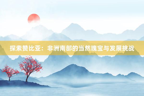 探索赞比亚：非洲南部的当然瑰宝与发展挑战